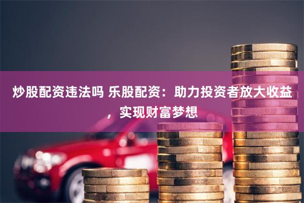 炒股配資違法嗎 樂股配資：助力投資者放大收益，實現財富夢想